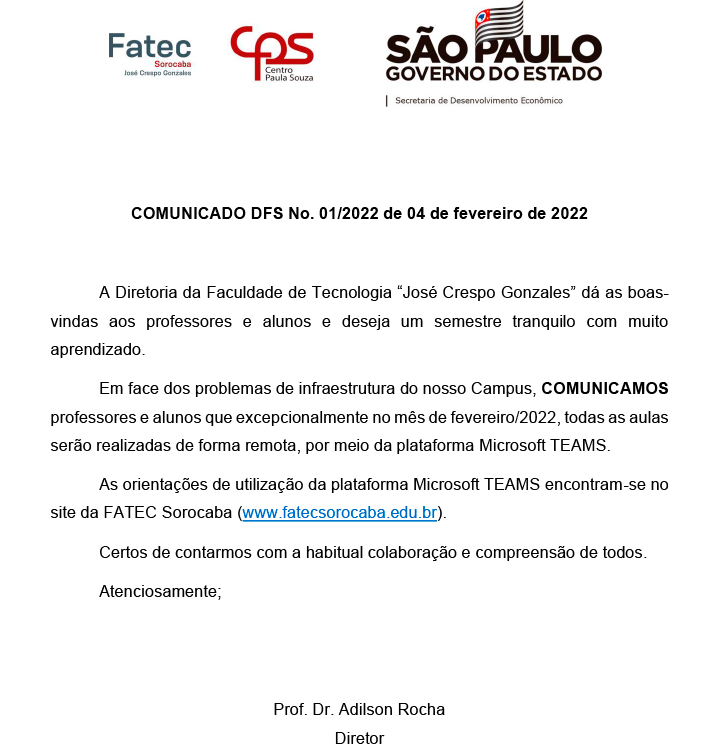 A Diretoria da Faculdade de Tecnologia Jos Crespo Gonzales d as boasvindas aos professores e alunos e deseja um semestre tranquilo com muito aprendizado. Em face dos problemas de infraestrutura do nosso Campus, COMUNICAMOS
professores e alunos que excepcionalmente no ms de fevereiro/2022, todas as aulas sero realizadas de forma remota, por meio da plataforma Microsoft TEAMS. As orientaes de utilizao da plataforma Microsoft TEAMS encontram-se no
site da FATEC Sorocaba (www.fatecsorocaba.edu.br). Certos de contarmos com a habitual colaborao e compreenso de todos. Atenciosamente; Prof. Dr. Adilson Rocha - Diretor